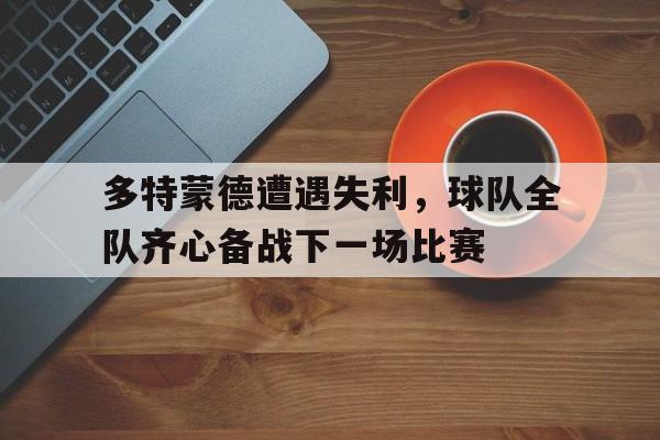 半岛体育官方网站-包含多特蒙德遭遇失利，球队全队齐心备战下一场比赛的词条